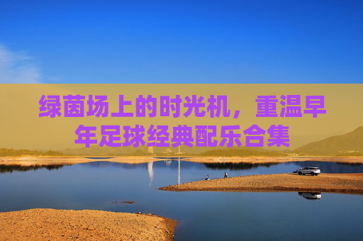 绿茵场上的时光机，重温早年足球经典配乐合集