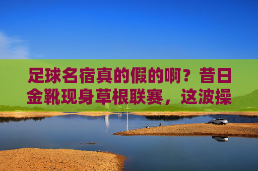 足球名宿真的假的啊?昔日金靴现身草根联赛,这波操作我看懵了