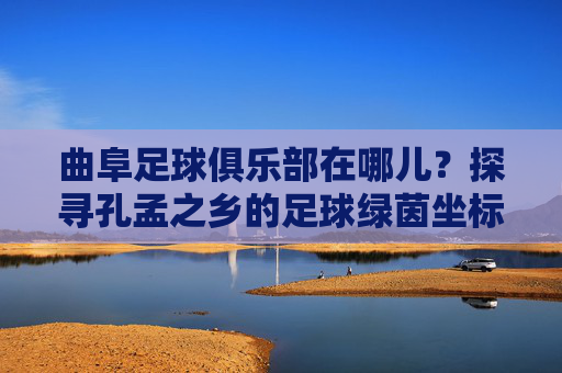 曲阜足球俱乐部在哪儿?探寻孔孟之乡的足球绿茵坐标