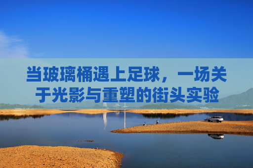 当玻璃桶遇上足球，一场关于光影与重塑的街头实验