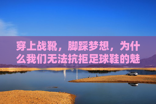 穿上战靴，脚踩梦想，为什么我们无法抗拒足球鞋的魅力