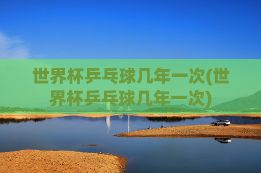 世界杯乒乓球几年一次(世界杯乒乓球几年一次)