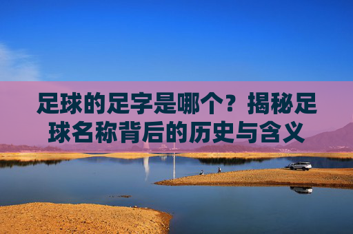 足球的足字是哪个?揭秘足球名称背后的历史与含义