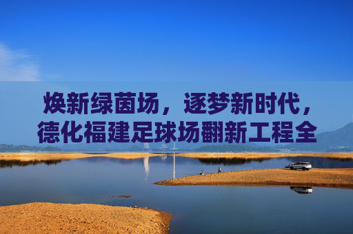 焕新绿茵场,逐梦新时代,德化福建足球场翻新工程全面启动