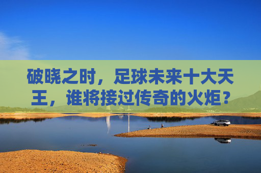 破晓之时,足球未来十大天王,谁将接过传奇的火炬?