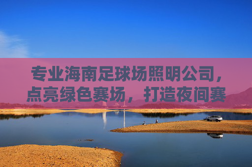专业海南足球场照明公司，点亮绿色赛场，打造夜间赛事与全民健身的璀璨光芒