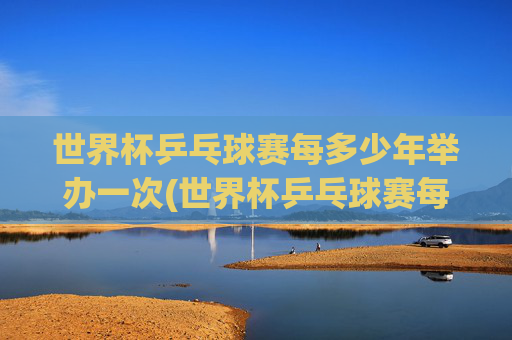 世界杯乒乓球赛每多少年举办一次(世界杯乒乓球赛每多少年举办一次比赛)