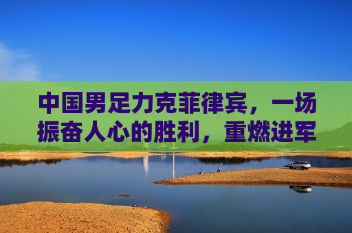 中国男足力克菲律宾，一场振奋人心的胜利，重燃进军世界杯的希望