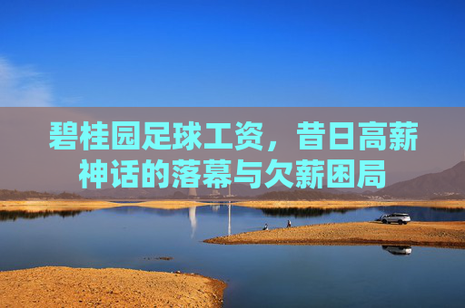 碧桂园足球工资,昔日高薪神话的落幕与欠薪困局