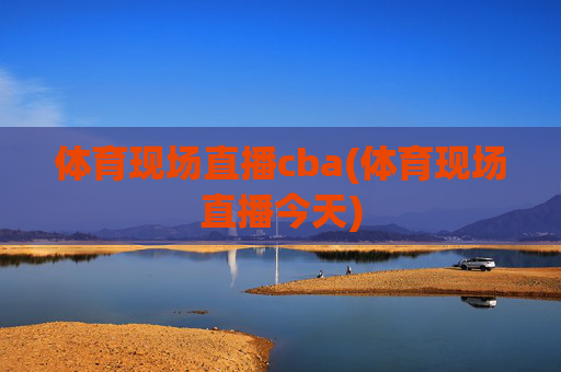 体育现场直播cba(体育现场直播今天)