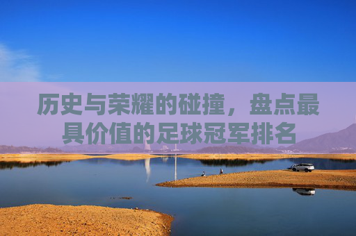 历史与荣耀的碰撞，盘点最具价值的足球冠军排名