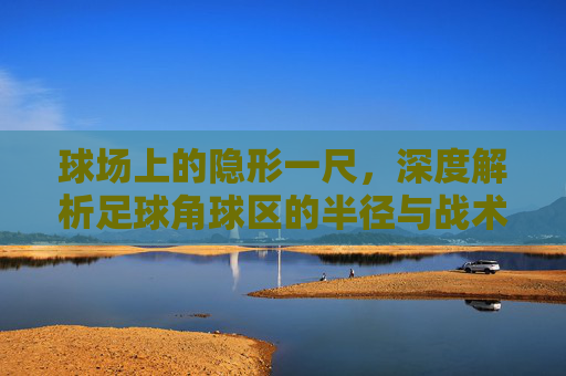 球场上的隐形一尺,深度解析足球角球区的半径与战术意义