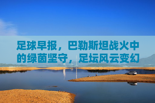 足球早报,巴勒斯坦战火中的绿茵坚守,足坛风云变幻
