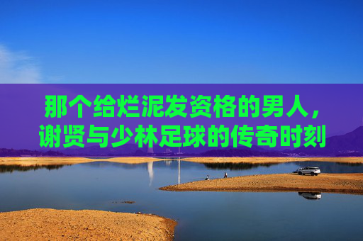 那个给烂泥发资格的男人，谢贤与少林足球的传奇时刻