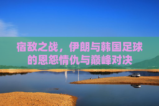 宿敌之战，伊朗与韩国足球的恩怨情仇与巅峰对决