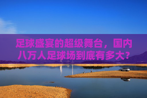 足球盛宴的超级舞台,国内八万人足球场到底有多大?
