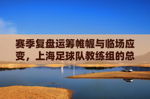 赛季复盘运筹帷幄与临场应变，上海足球队教练组的总结与展望
