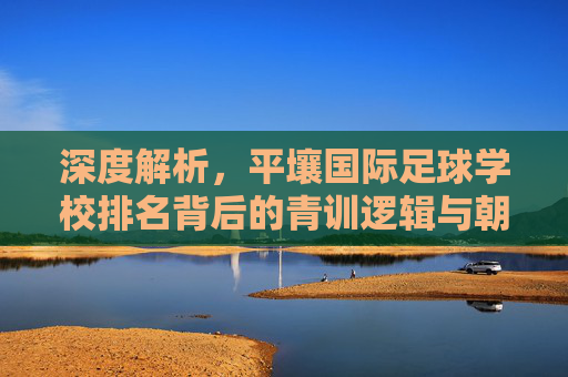 深度解析,平壤国际足球学校排名背后的青训逻辑与朝鲜足球梦