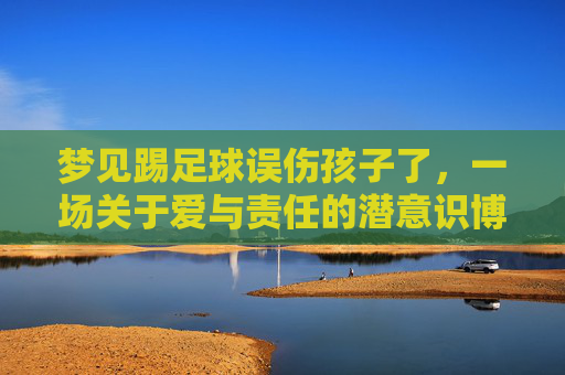 梦见踢足球误伤孩子了,一场关于爱与责任的潜意识博弈
