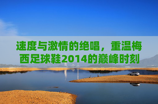 速度与激情的绝唱,重温梅西足球鞋2014的巅峰时刻