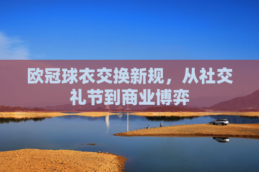 欧冠球衣交换新规,从社交礼节到商业博弈