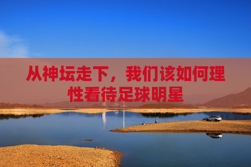 从神坛走下，我们该如何理性看待足球明星