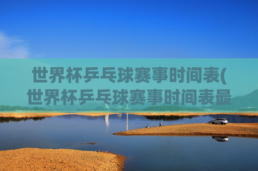 世界杯乒乓球赛事时间表(世界杯乒乓球赛事时间表最新)