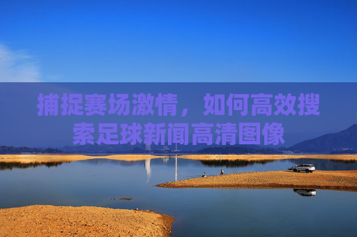 捕捉赛场激情，如何高效搜索足球新闻高清图像