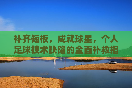 补齐短板,成就球星,个人足球技术缺陷的全面补救指南