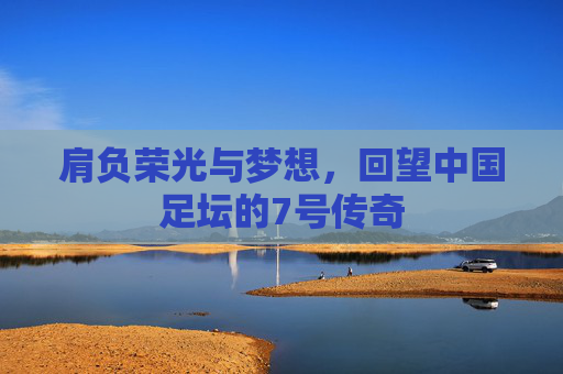 肩负荣光与梦想,回望中国足坛的7号传奇