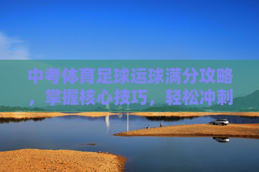 中考体育足球运球满分攻略，掌握核心技巧，轻松冲刺满分