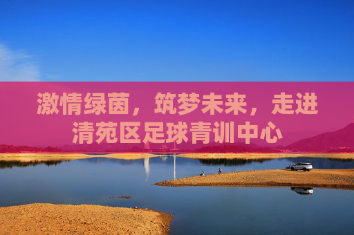 激情绿茵，筑梦未来，走进清苑区足球青训中心