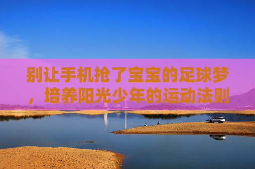 别让手机抢了宝宝的足球梦，培养阳光少年的运动法则