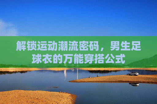 解锁运动潮流密码,男生足球衣的万能穿搭公式