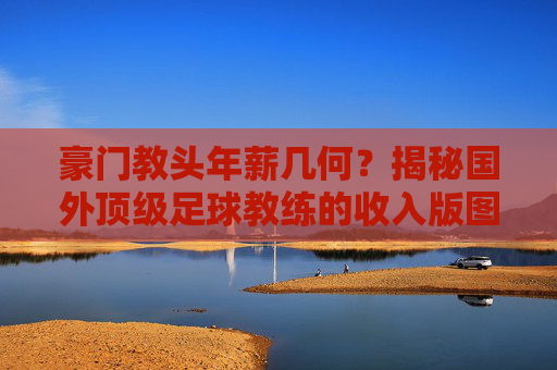 豪门教头年薪几何？揭秘国外顶级足球教练的收入版图