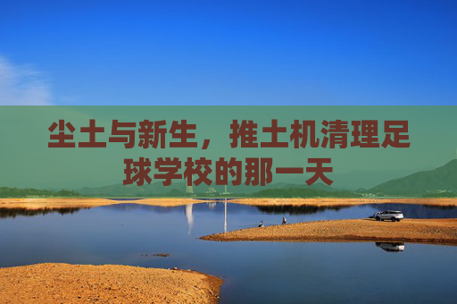 尘土与新生,推土机清理足球学校的那一天