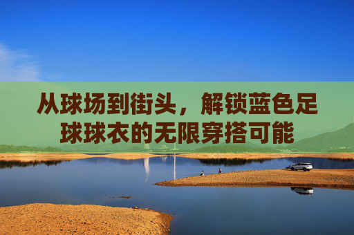 从球场到街头，解锁蓝色足球球衣的无限穿搭可能
