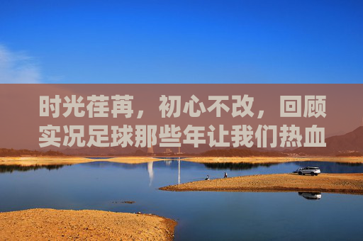 时光荏苒，初心不改，回顾实况足球那些年让我们热血沸腾的精彩活动