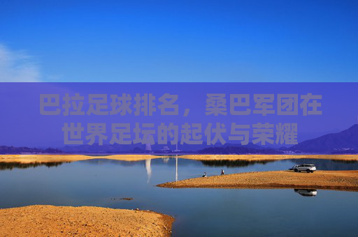 巴拉足球排名,桑巴军团在世界足坛的起伏与荣耀