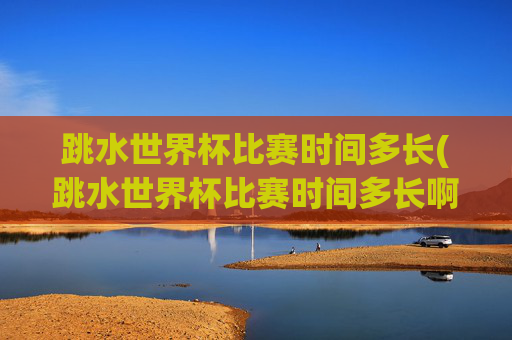 跳水世界杯比赛时间多长(跳水世界杯比赛时间多长啊)