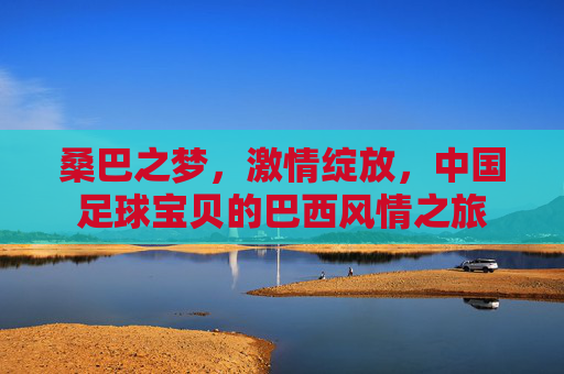 桑巴之梦,激情绽放,中国足球宝贝的巴西风情之旅