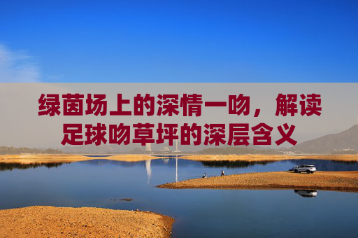 绿茵场上的深情一吻，解读足球吻草坪的深层含义