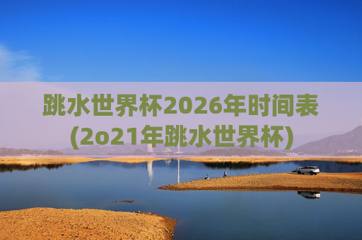 跳水世界杯2026年时间表(2o21年跳水世界杯)