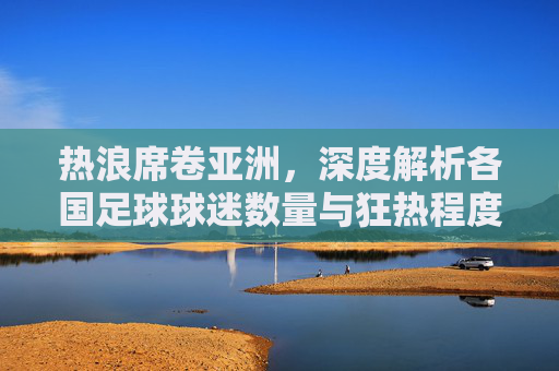 热浪席卷亚洲，深度解析各国足球球迷数量与狂热程度
