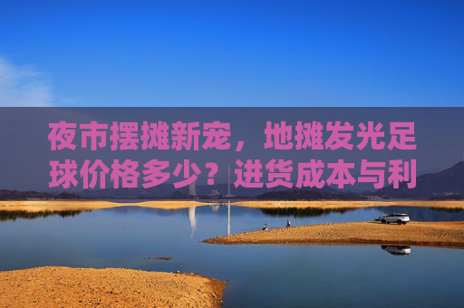 夜市摆摊新宠，地摊发光足球价格多少？进货成本与利润分析全揭秘