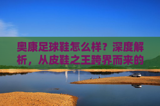奥康足球鞋怎么样?深度解析,从皮鞋之王跨界而来的性价比之选