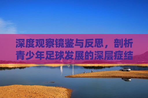 深度观察镜鉴与反思，剖析青少年足球发展的深层症结