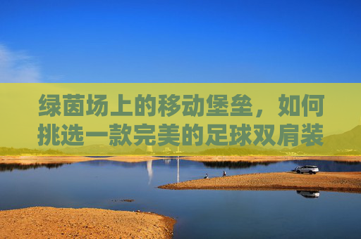 绿茵场上的移动堡垒，如何挑选一款完美的足球双肩装备包？