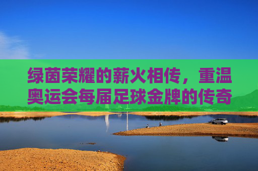 绿茵荣耀的薪火相传，重温奥运会每届足球金牌的传奇历史