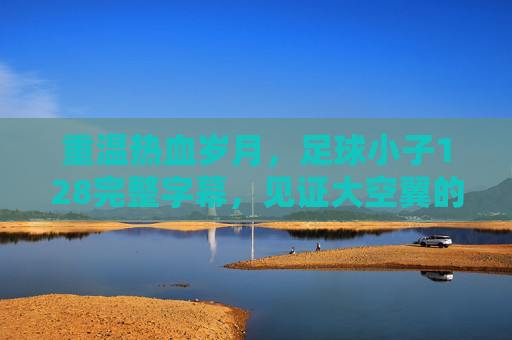 重温热血岁月，足球小子128完整字幕，见证大空翼的巅峰时刻